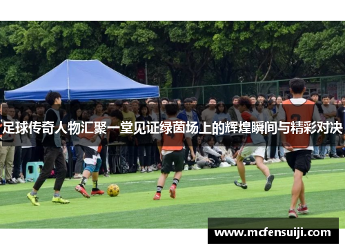 足球传奇人物汇聚一堂见证绿茵场上的辉煌瞬间与精彩对决