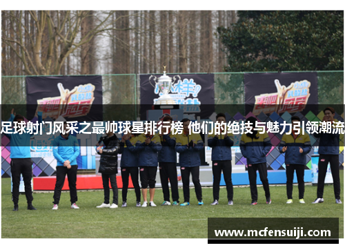 足球射门风采之最帅球星排行榜 他们的绝技与魅力引领潮流
