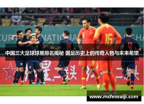中国三大足球球星排名揭秘 国足历史上的传奇人物与未来希望